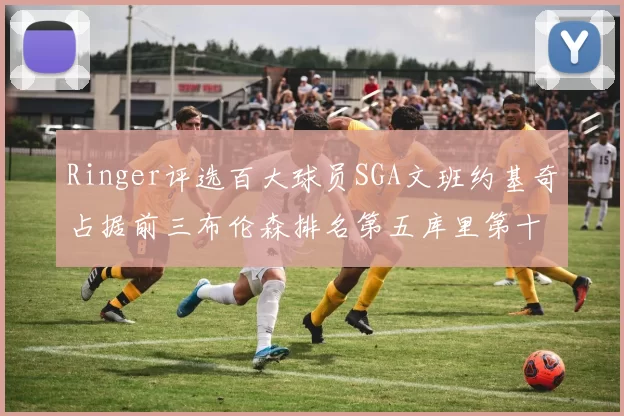 Ringer评选百大球员SGA文班约基奇占据前三布伦森排名第五库里第十杜兰特第十六詹姆斯第二十