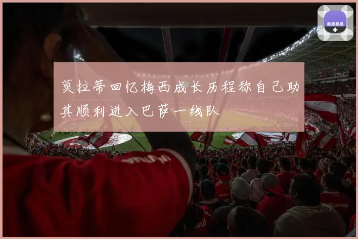 莫拉蒂回忆梅西成长历程称自己助其顺利进入巴萨一线队