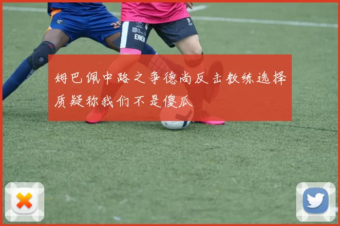 姆巴佩中路之争德尚反击教练选择质疑称我们不是傻瓜