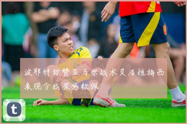 波耶特称赞亚马尔战术灵活性梅西表现令我深感钦佩