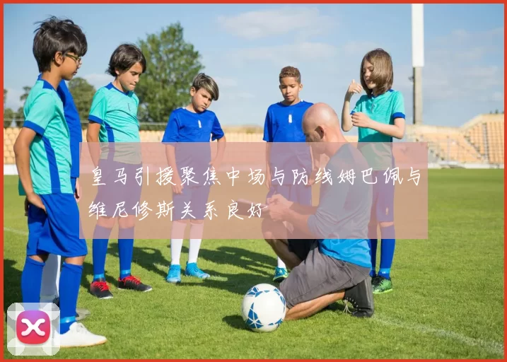 皇马引援聚焦中场与防线姆巴佩与维尼修斯关系良好