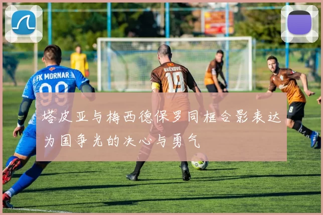 塔皮亚与梅西德保罗同框合影表达为国争光的决心与勇气