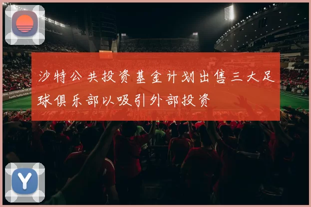 沙特公共投资基金计划出售三大足球俱乐部以吸引外部投资