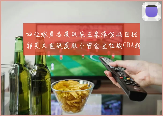 四位球员各展风采王泉泽伤病困扰郭昊文重返夏联小曾金金征战CBA新赛季