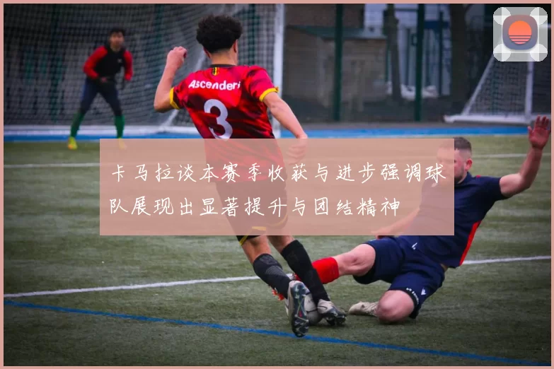 卡马拉谈本赛季收获与进步强调球队展现出显著提升与团结精神