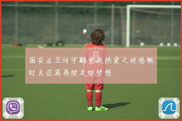 国安后卫何宇鹏重返热爱之地感慨时光荏苒再续足球梦想