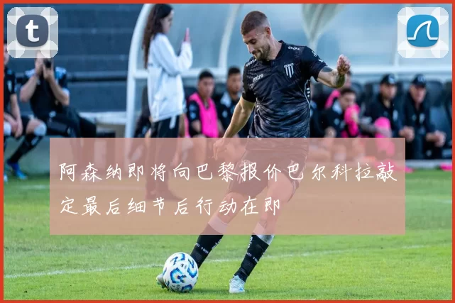 阿森纳即将向巴黎报价巴尔科拉敲定最后细节后行动在即