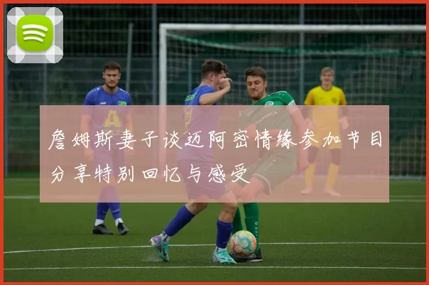 詹姆斯妻子谈迈阿密情缘参加节目分享特别回忆与感受