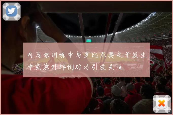 内马尔训练中与罗比尼奥之子发生冲突意外绊倒对方引发关注