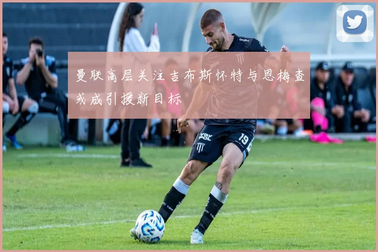 曼联高层关注吉布斯怀特与恩梅查或成引援新目标