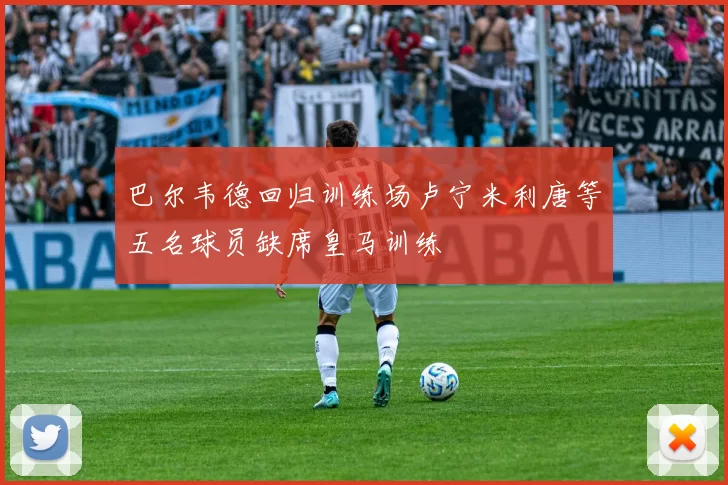 巴尔韦德回归训练场卢宁米利唐等五名球员缺席皇马训练