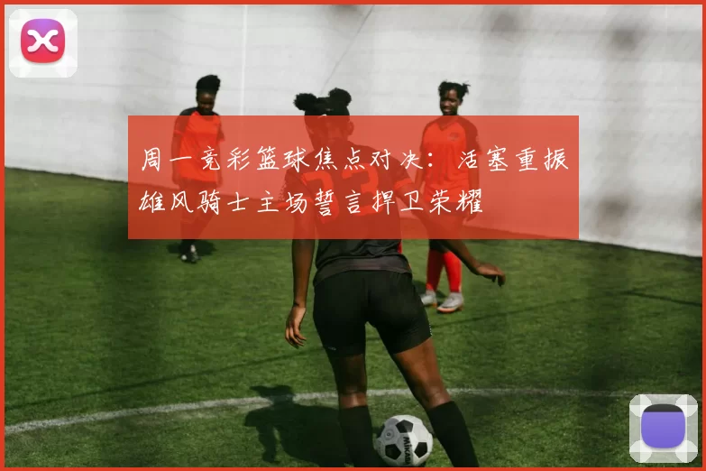 周一竞彩篮球焦点对决：活塞重振雄风骑士主场誓言捍卫荣耀