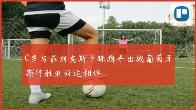 C罗与菲利克斯今晚携手出战葡萄牙期待胜利好运相伴