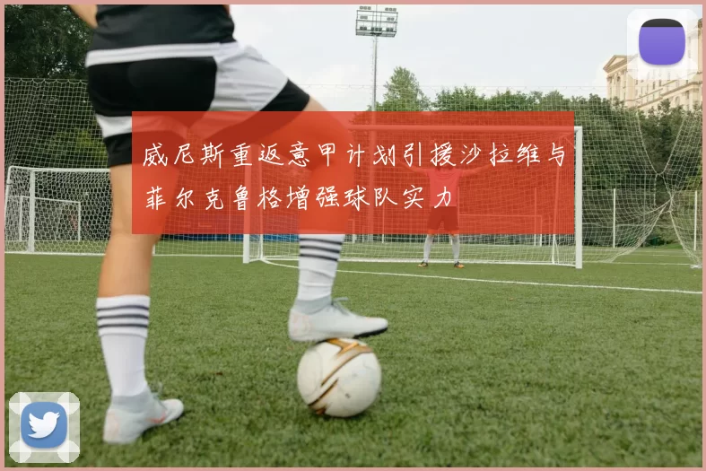 威尼斯重返意甲计划引援沙拉维与菲尔克鲁格增强球队实力