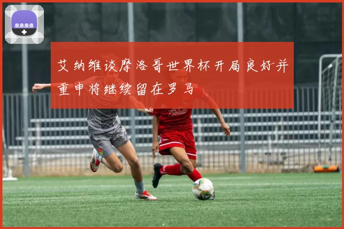 艾纳维谈摩洛哥世界杯开局良好并重申将继续留在罗马