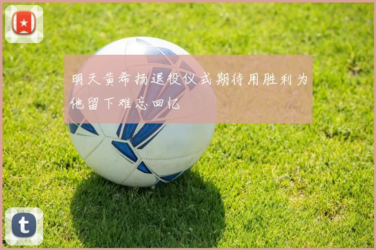 明天黄希扬退役仪式期待用胜利为他留下难忘回忆