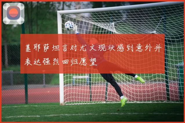 基耶萨坦言对尤文现状感到意外并表达强烈回归愿望